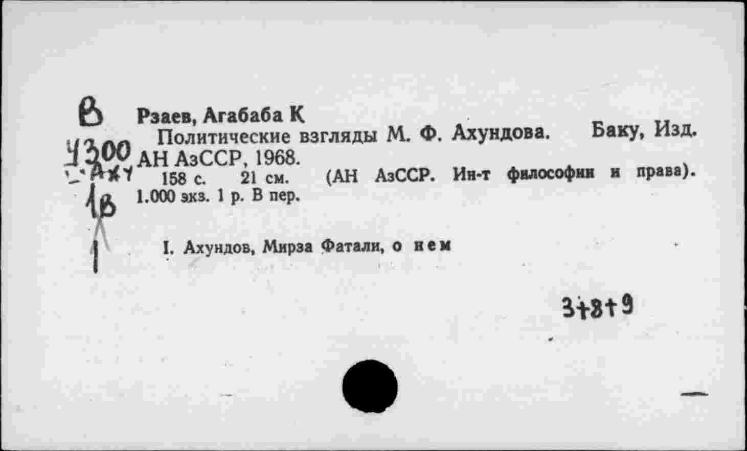 ﻿ß
№
Рзаев, Агабаба К	..
Политические взгляды М. Ф. Ахундова. Баку, Изд. АН АзССР 1968.
158 с. 21 см. (АН АзССР. Ин-т философии и права).
1.000 экз. 1 р. В пер.
I. Ахундов, Мирза фатали, о нем
